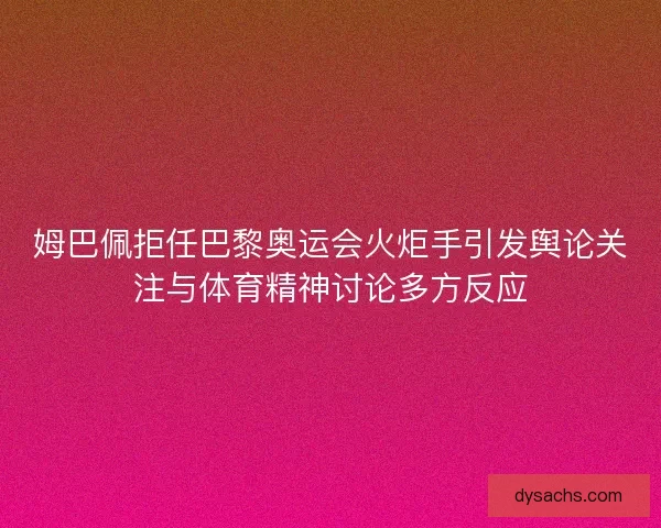 姆巴佩拒任巴黎奥运会火炬手引发舆论关注与体育精神讨论多方反应