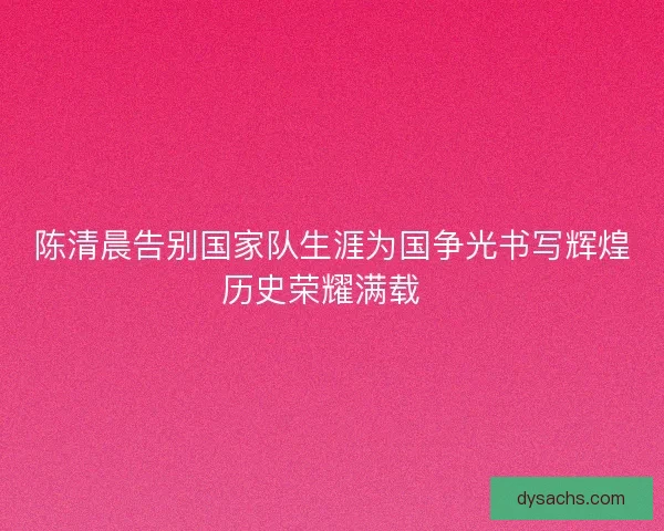 陈清晨告别国家队生涯为国争光书写辉煌历史荣耀满载  