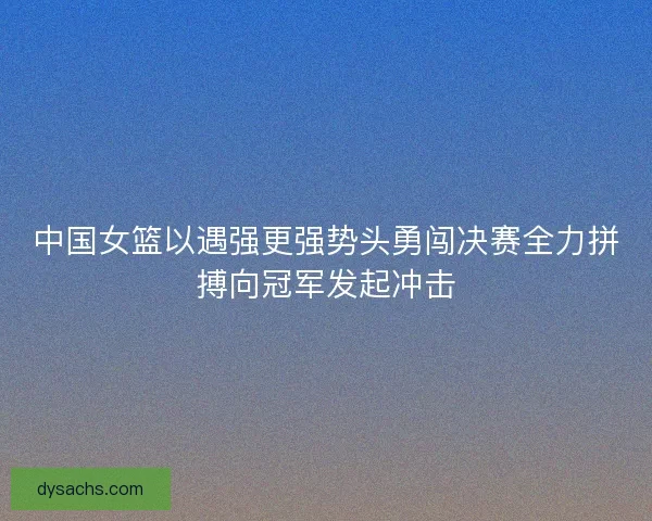 中国女篮以遇强更强势头勇闯决赛全力拼搏向冠军发起冲击