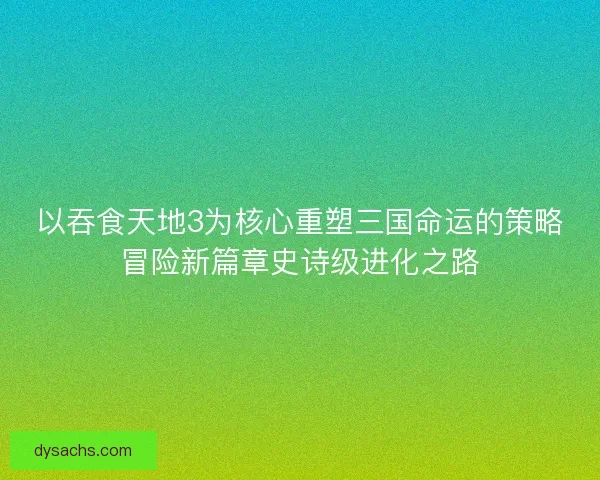 以吞食天地3为核心重塑三国命运的策略冒险新篇章史诗级进化之路