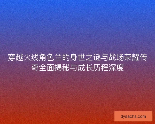 穿越火线角色兰的身世之谜与战场荣耀传奇全面揭秘与成长历程深度 穿越火线角色兰的身世之谜与战场荣耀传奇全面揭秘与成长历程深度