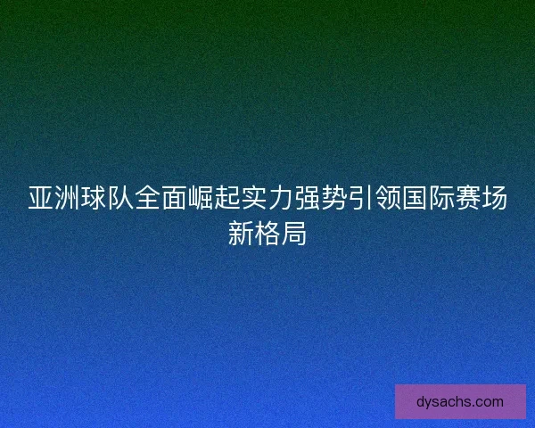 亚洲球队全面崛起实力强势引领国际赛场新格局