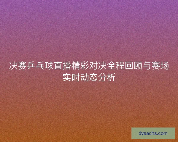 决赛乒乓球直播精彩对决全程回顾与赛场实时动态分析