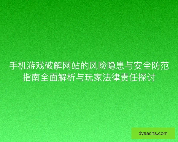 手机游戏破解网站的风险隐患与安全防范指南全面解析与玩家法律责任探讨