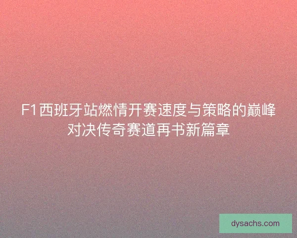 F1西班牙站燃情开赛速度与策略的巅峰对决传奇赛道再书新篇章