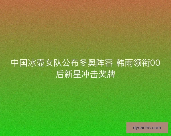 中国冰壶女队公布冬奥阵容 韩雨领衔00后新星冲击奖牌