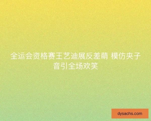 全运会资格赛王艺迪展反差萌 模仿夹子音引全场欢笑