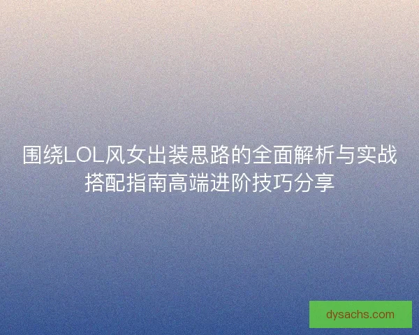 围绕LOL风女出装思路的全面解析与实战搭配指南高端进阶技巧分享