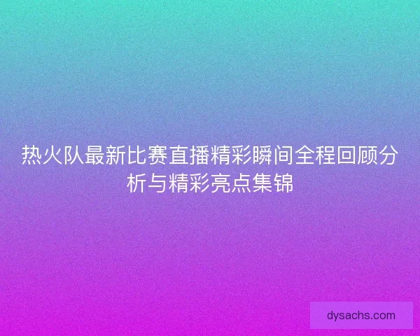 热火队最新比赛直播精彩瞬间全程回顾分析与精彩亮点集锦