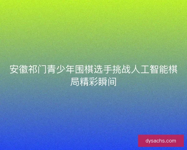 安徽祁门青少年围棋选手挑战人工智能棋局精彩瞬间