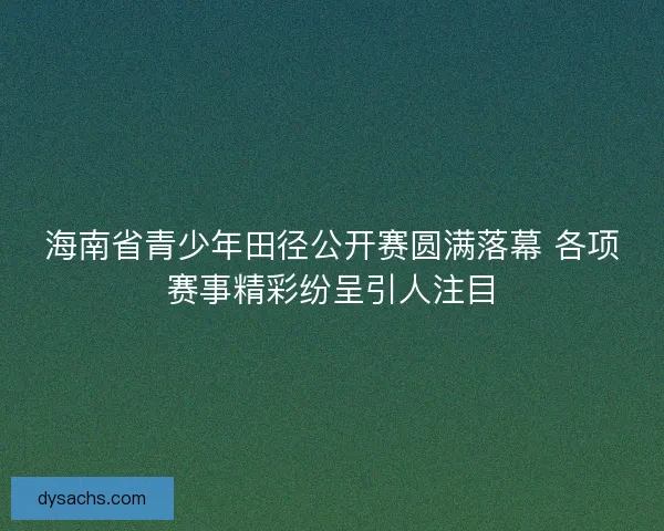海南省青少年田径公开赛圆满落幕 各项赛事精彩纷呈引人注目