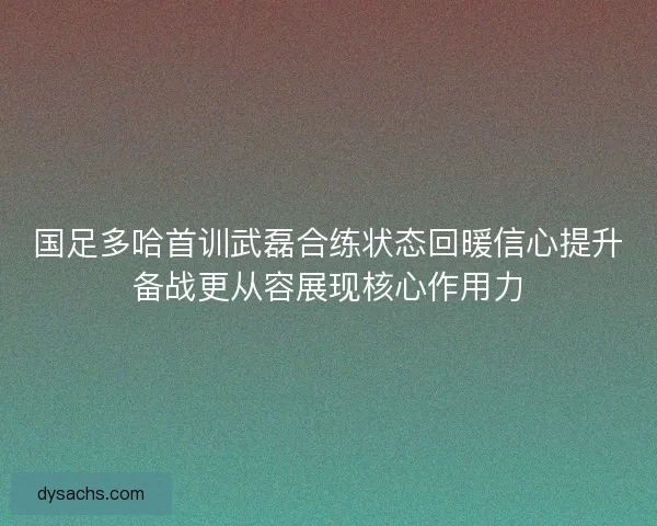 国足多哈首训武磊合练状态回暖信心提升备战更从容展现核心作用力