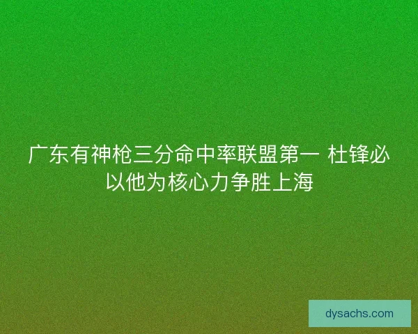 广东有神枪三分命中率联盟第一 杜锋必以他为核心力争胜上海