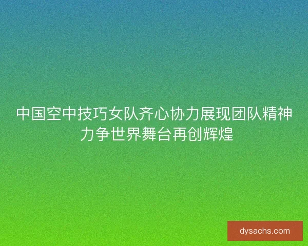 中国空中技巧女队齐心协力展现团队精神 力争世界舞台再创辉煌